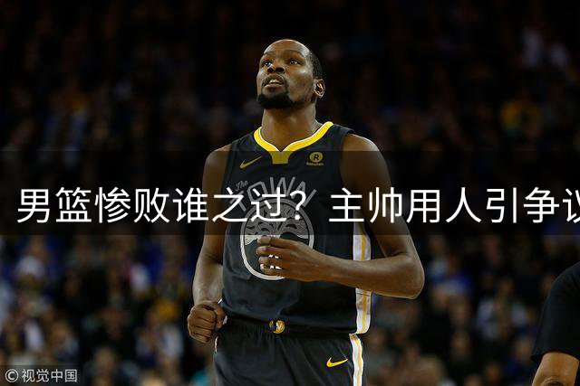 男篮惨败谁之过？主帅用人引争议